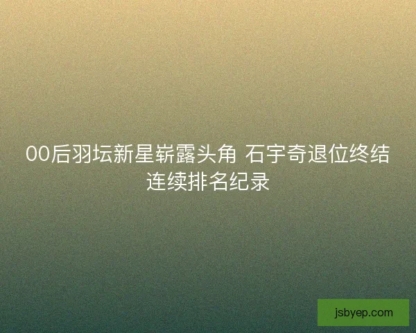 00后羽坛新星崭露头角 石宇奇退位终结连续排名纪录