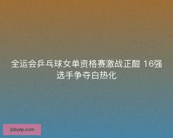 全运会乒乓球女单资格赛激战正酣 16强选手争夺白热化