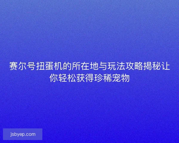 赛尔号扭蛋机的所在地与玩法攻略揭秘让你轻松获得珍稀宠物