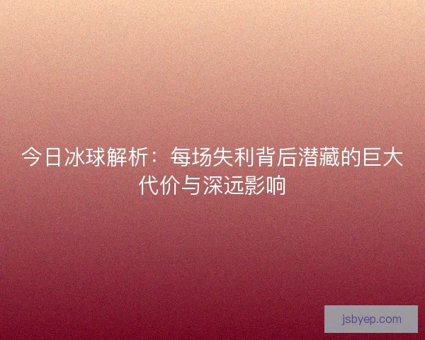 今日冰球解析：每场失利背后潜藏的巨大代价与深远影响