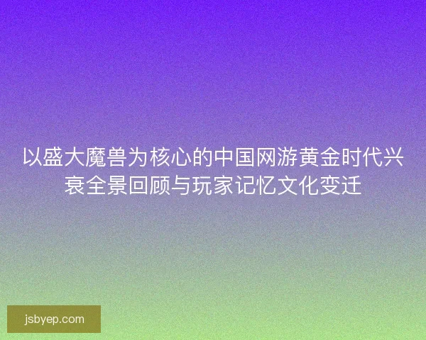 以盛大魔兽为核心的中国网游黄金时代兴衰全景回顾与玩家记忆文化变迁