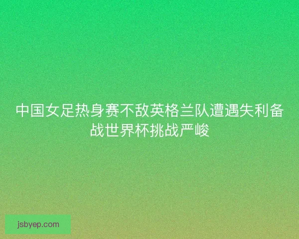 中国女足热身赛不敌英格兰队遭遇失利备战世界杯挑战严峻