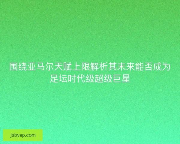 围绕亚马尔天赋上限解析其未来能否成为足坛时代级超级巨星