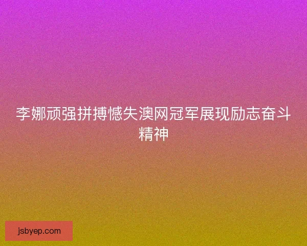 李娜顽强拼搏憾失澳网冠军展现励志奋斗精神