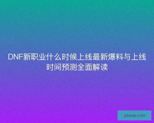 DNF新职业什么时候上线最新爆料与上线时间预测全面解读