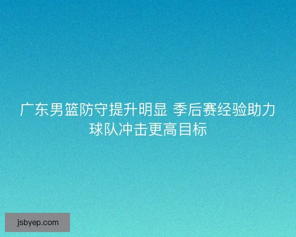 广东男篮防守提升明显 季后赛经验助力球队冲击更高目标